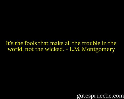 It's the fools that make all the trouble in the world, not the wicked. - L.M. Montgomery