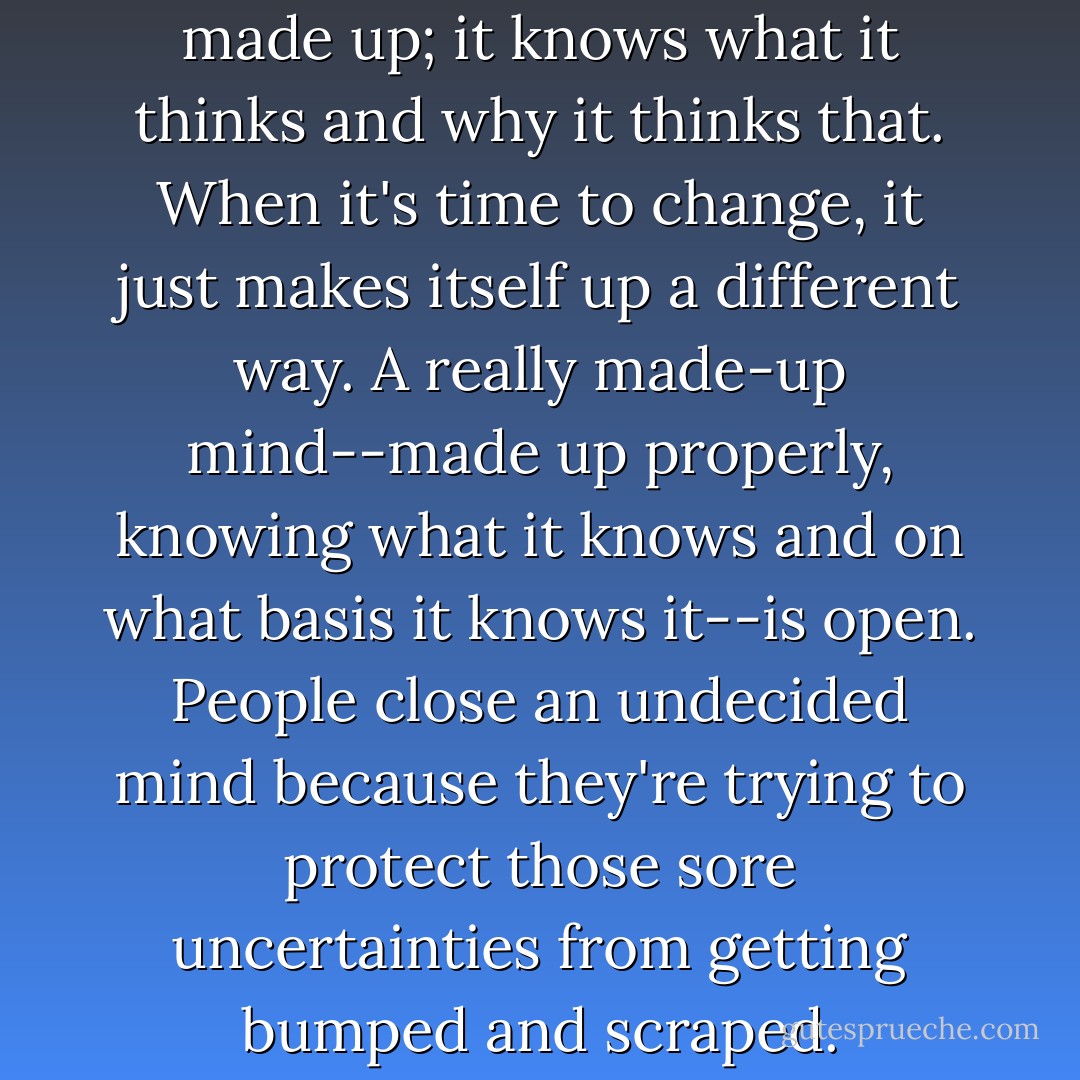 A prepared mind is always made up; it knows what it thinks and why it thinks that. When it's time to change, it just makes itself up a different way. A really made-up mind--made up properly, knowing what it knows and on what basis it knows it--is open. People close an undecided mind because they're trying to protect those sore uncertainties from getting bumped and scraped. - John Barnese