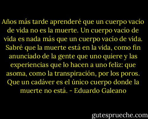 Años más tarde aprenderé que un cuerpo vacío de vida no es la muerte. Un cuerpo vacío de vida es nada más que un cuerpo vacío de vida. Sabré que la muerte está en la vida, como fin anunciado de la gente que uno quiere y las experiencias que lo hacen a uno feliz: que asoma, como la transpiración, por los poros. Que un cadáver es el único cuerpo donde la muerte no está. - Eduardo Galeano