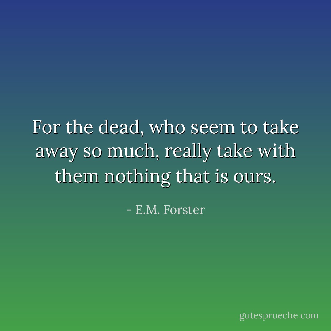 For the dead, who seem to take away so much, really take with them nothing that is ours. - E.M. Forster