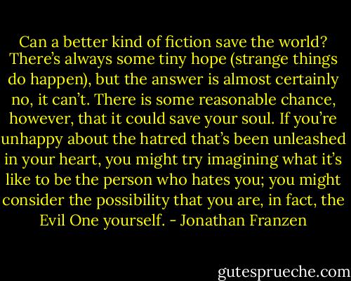 Can a better kind of fiction save the world? There’s always some tiny hope (strange things do happen), but the answer is almost certainly no, it can’t. There is some reasonable chance, however, that it could save your soul. If you’re unhappy about the hatred that’s been unleashed in your heart, you might try imagining what it’s like to be the person who hates you; you might consider the possibility that you are, in fact, the Evil One yourself. - Jonathan Franzen