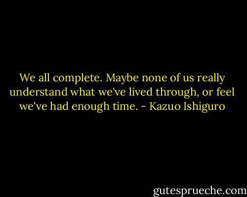 We all complete. Maybe none of us really understand what we've lived through, or feel we've had enough time. - Kazuo Ishiguro