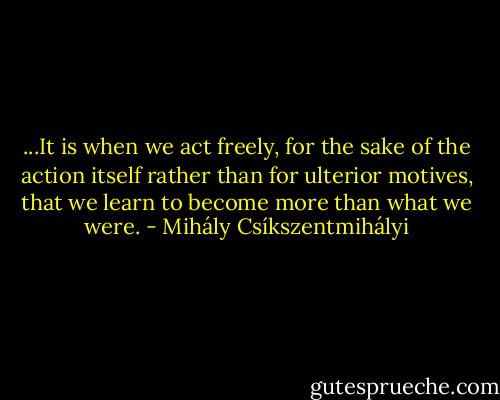 ...It is when we act freely, for the sake of the action itself rather than for ulterior motives, that we learn to become more than what we were. - Mihály Csíkszentmihályi