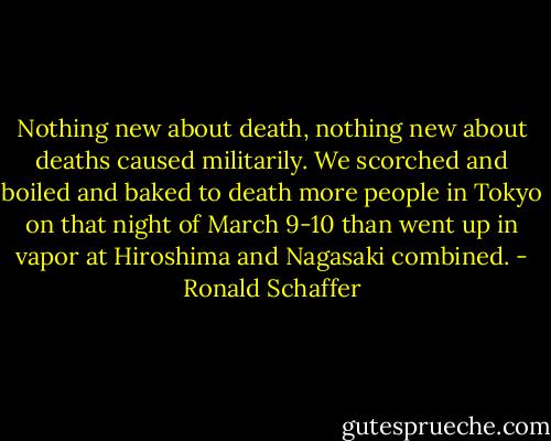 Nothing new about death, nothing new about deaths caused militarily. We scorched and boiled and baked to death more people in Tokyo on that night of March 9-10 than went up in vapor at Hiroshima and Nagasaki combined. - Ronald Schaffer