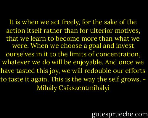 It is when we act freely, for the sake of the action itself rather than for ulterior motives, that we learn to become more than what we were. When we choose a goal and invest ourselves in it to the limits of concentration, whatever we do will be enjoyable. And once we have tasted this joy, we will redouble our efforts to taste it again. This is the way the self grows. - Mihály Csíkszentmihályi