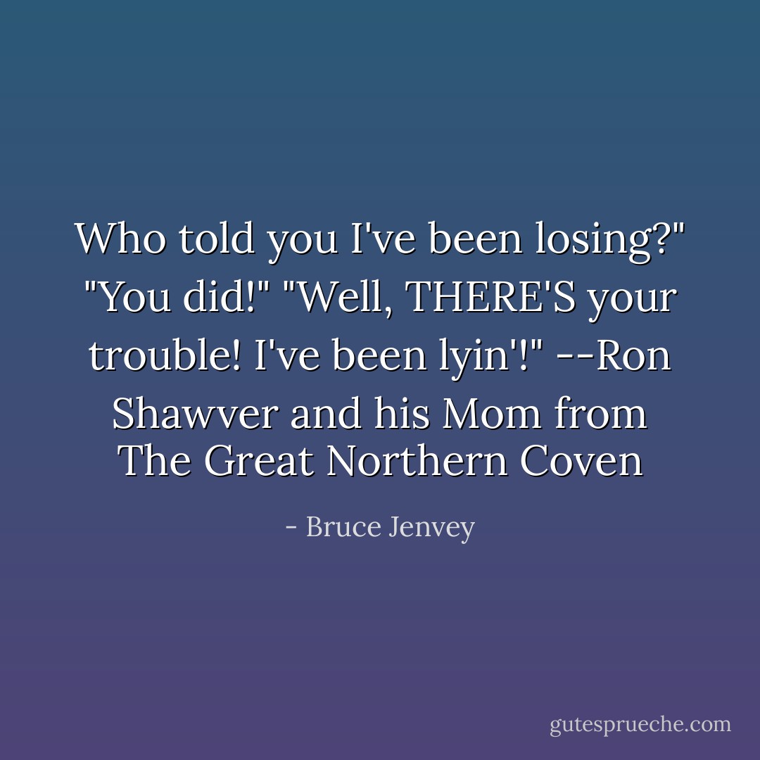 Who told you I've been losing?"<br />"You did!"<br />"Well, THERE'S your trouble! I've been lyin'!"<br />--Ron Shawver and his Mom from The Great Northern Coven - Bruce Jenvey