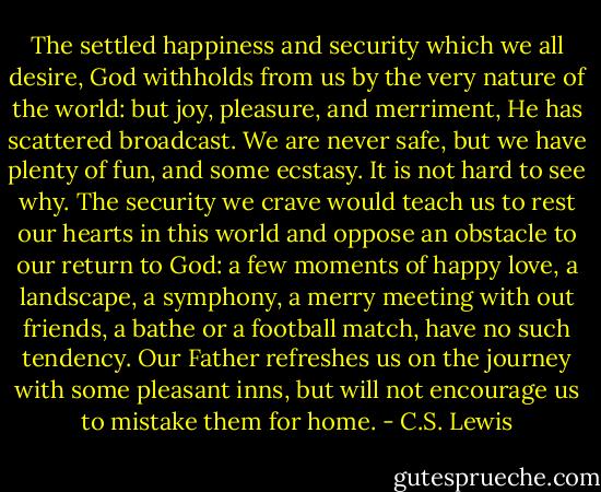 The settled happiness and security which we all desire, God withholds from us by the very nature of the world: but joy, pleasure, and merriment, He has scattered broadcast. We are never safe, but we have plenty of fun, and some ecstasy. It is not hard to see why. The security we crave would teach us to rest our hearts in this world and oppose an obstacle to our return to God: a few moments of happy love, a landscape, a symphony, a merry meeting with out friends, a bathe or a football match, have no such tendency. Our Father refreshes us on the journey with some pleasant inns, but will not encourage us to mistake them for home. - C.S. Lewis