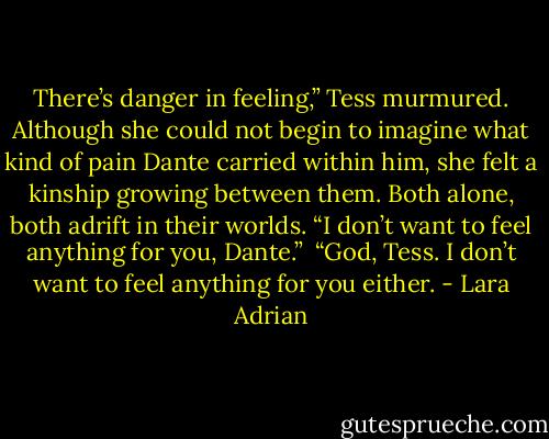 There’s danger in feeling,” Tess murmured. Although she could not begin to imagine what kind of pain Dante carried within him, she felt a kinship growing between them. Both alone, both adrift in their worlds. “I don’t want to feel anything for you, Dante.”<br /><br />“God, Tess. I don’t want to feel anything for you either. - Lara Adrian