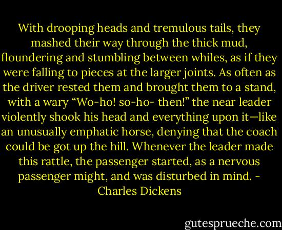 With drooping heads and tremulous tails, they mashed their way through the thick mud, floundering and stumbling between whiles, as if they were falling to pieces at the larger joints. As often as the driver rested them and brought them to a stand, with a wary “Wo-ho! so-ho- then!” the near leader violently shook his head and everything upon it—like an unusually emphatic horse, denying that the coach could be got up the hill. Whenever the leader made this rattle, the passenger started, as a nervous passenger might, and was disturbed in mind. - Charles Dickens