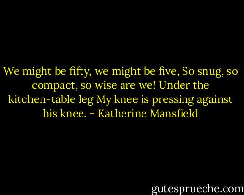 We might be fifty, we might be five,<br />So snug, so compact, so wise are we!<br />Under the kitchen-table leg<br />My knee is pressing against his knee. - Katherine Mansfield