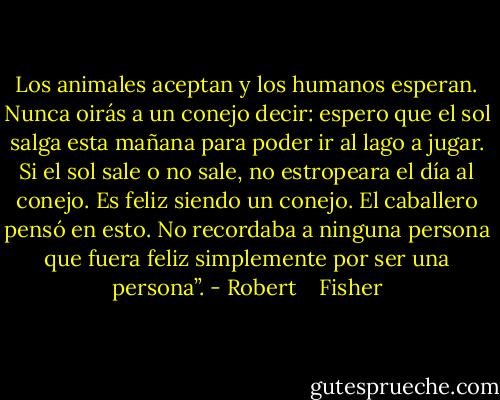 Los animales aceptan y los humanos esperan. Nunca oirás a un conejo decir: espero que el sol salga esta mañana para poder ir al lago a jugar. Si el sol sale o no sale, no estropeara el día al conejo. Es feliz siendo un conejo. El caballero pensó en esto. No recordaba a ninguna persona que fuera feliz simplemente por ser una persona”. - Robert    Fisher