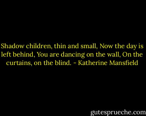 Shadow children, thin and small,<br />Now the day is left behind,<br />You are dancing on the wall,<br />On the curtains, on the blind. - Katherine Mansfield