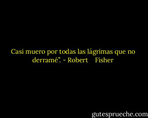 Casi muero por todas las lágrimas que no derramé”. - Robert    Fisher
