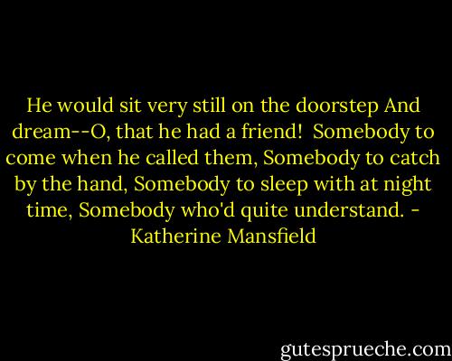 He would sit very still on the doorstep<br />And dream--O, that he had a friend!<br /><br />Somebody to come when he called them,<br />Somebody to catch by the hand,<br />Somebody to sleep with at night time,<br />Somebody who'd quite understand. - Katherine Mansfield