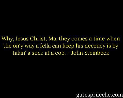 Why, Jesus Christ, Ma, they comes a time when the on'y way a fella can keep his decency is by takin' a sock at a cop. - John Steinbeck