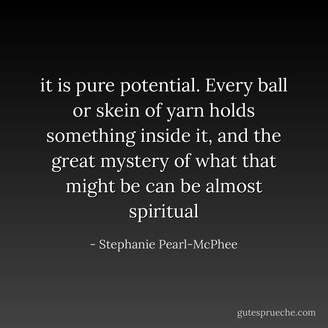 it is pure potential. Every ball or skein of yarn holds something inside it, and the great mystery of what that might be can be almost spiritual - Stephanie Pearl-McPhee