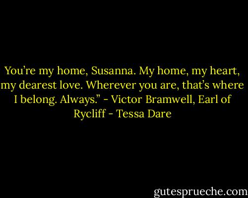 You’re my home, Susanna. My home, my heart, my dearest love. Wherever you are, that’s where I belong. Always.” - Victor Bramwell, Earl of Rycliff - Tessa Dare