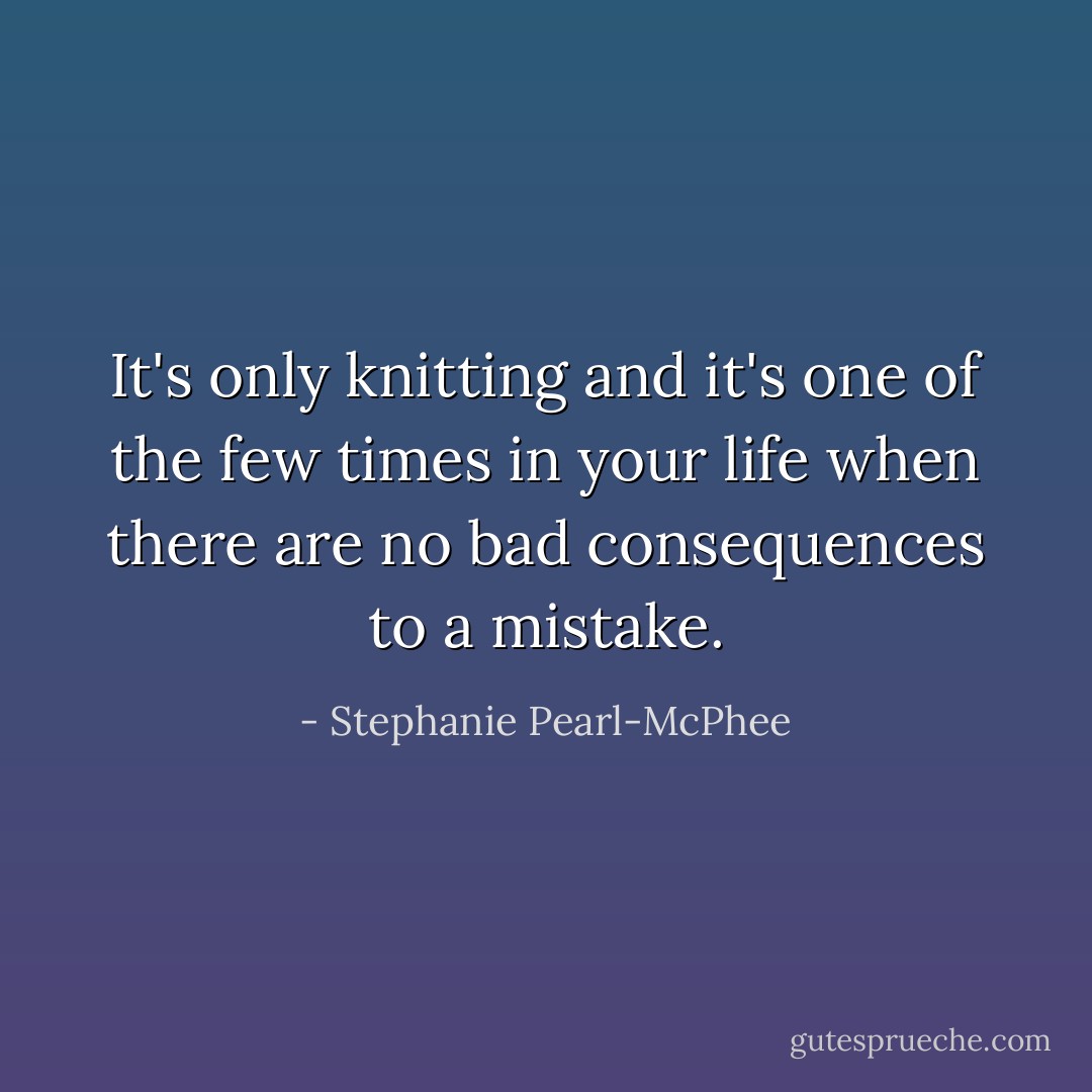 It's only knitting and it's one of the few times in your life when there are no bad consequences to a mistake. - Stephanie Pearl-McPhee