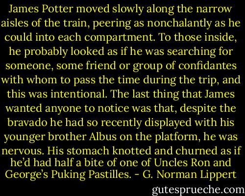 James Potter moved slowly along the narrow aisles of the train, peering as nonchalantly as he could into each compartment. To those inside, he probably looked as if he was searching for someone, some friend or group of confidantes with whom to pass the time during the trip, and this was intentional. The last thing that James wanted anyone to notice was that, despite the bravado he had so recently displayed with his younger brother Albus on the platform, he was nervous. His stomach knotted and churned as if he’d had half a bite of one of Uncles Ron and George’s Puking Pastilles. - G. Norman Lippert