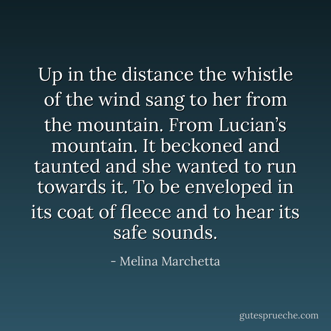 Up in the distance the whistle of the wind sang to her from the mountain. From Lucian’s mountain. It beckoned and taunted and she wanted to run towards it. To be enveloped in its coat of fleece and to hear its safe sounds. - Melina Marchetta