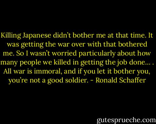 Killing Japanese didn’t bother me at that time. It was getting the war over with that bothered me. So I wasn’t worried particularly about how many people we killed in getting the job done… . All war is immoral, and if you let it bother you, you’re not a good soldier. - Ronald Schaffer