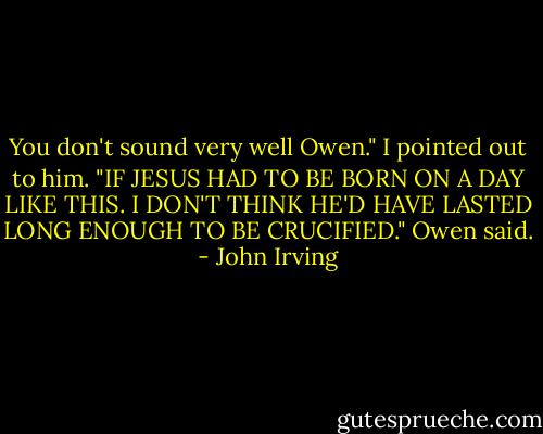 You don't sound very well Owen." I pointed out to him. "IF JESUS HAD TO BE BORN ON A DAY LIKE THIS. I DON'T THINK HE'D HAVE LASTED LONG ENOUGH TO BE CRUCIFIED." Owen said. - John Irving
