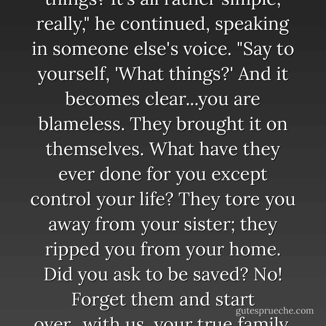 How does one go on after doing such unspeakable things? It's<br />all rather simple, really," he continued, speaking in someone else's voice. "Say to yourself, 'What things?' And it becomes clear...you are blameless. They brought it on themselves. What have they ever done for you except control your life? They tore you away from your sister; they ripped you from your home. Did you ask to be saved? No! Forget them and start over...with us, your true family, my Corcitura, my own. - Melika Dannese Hick