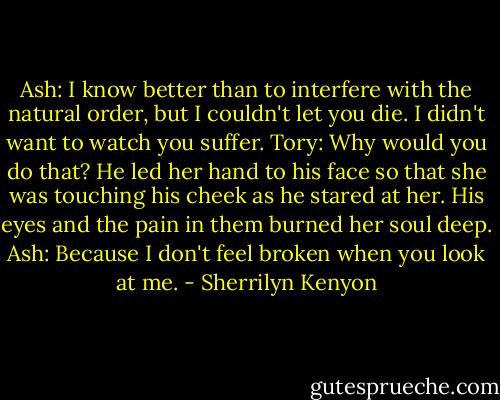 Ash: I know better than to interfere with the natural order, but I couldn't let you die. I didn't want to watch you suffer.<br />Tory: Why would you do that?<br />He led her hand to his face so that she was touching his cheek as he stared at her. His eyes and the pain in them burned her soul deep.<br />Ash: Because I don't feel broken when you look at me. - Sherrilyn Kenyon