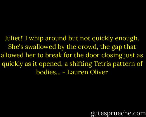 Juliet!' I whip around but not quickly enough. She's swallowed by the crowd, the gap that allowed her to break for the door closing just as quickly as it opened, a shifting Tetris pattern of bodies... - Lauren Oliver