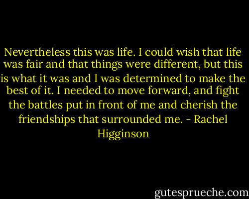 Nevertheless this was life. I could wish that life was fair and that things were different, but this is what it was and I was determined to make the best of it. I needed to move forward, and fight the battles put in front of me and cherish the friendships that surrounded me. - Rachel Higginson