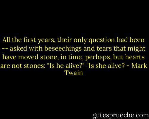 All the first years, their only question had been -- asked with beseechings and tears that might have moved stone, in time, perhaps, but hearts are not stones: "Is he alive?" "Is she alive? - Mark Twain