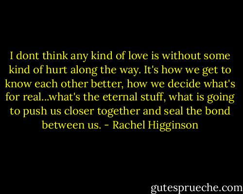 I dont think any kind of love is without some kind of hurt along the way. It's how we get to know each other better, how we decide what's for real...what's the eternal stuff, what is going to push us closer together and seal the bond between us. - Rachel Higginson