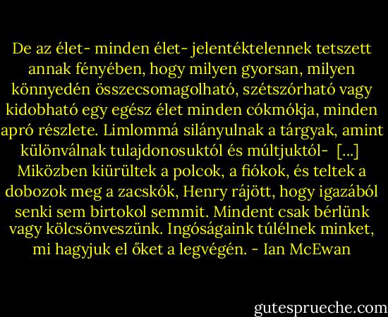De az élet- minden élet- jelentéktelennek tetszett annak fényében, hogy milyen gyorsan, milyen könnyedén összecsomagolható, szétszórható vagy kidobható egy egész élet minden cókmókja, minden apró részlete. Limlommá silányulnak a tárgyak, amint különválnak tulajdonosuktól és múltjuktól-<br /><br />[...]<br /><br />Miközben kiürültek a polcok, a fiókok, és teltek a dobozok meg a zacskók, Henry rájött, hogy igazából senki sem birtokol semmit. Mindent csak bérlünk vagy kölcsönveszünk. Ingóságaink túlélnek minket, mi hagyjuk el őket a legvégén. - Ian McEwan