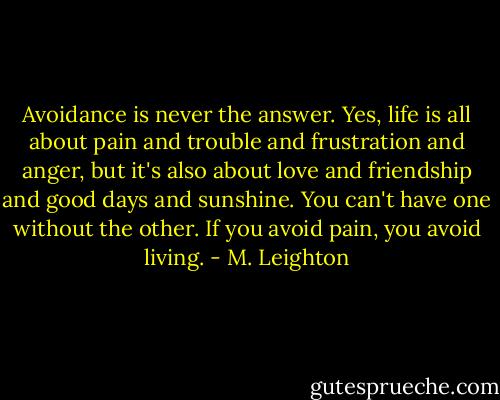 Avoidance is never the answer. Yes, life is all about pain and trouble and frustration and anger, but it's also about love and friendship and good days and sunshine. You can't have one without the other. If you avoid pain, you avoid living. - M. Leighton