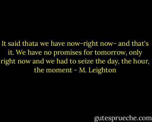 It said thata we have now-right now- and that's it. We have no promises for tomorrow, only right now and we had to seize the day, the hour, the moment - M. Leighton