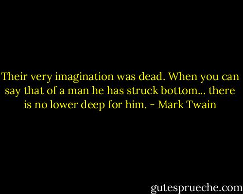 Their very imagination was dead. When you can say that of a man he has struck bottom... there is no lower deep for him. - Mark Twain
