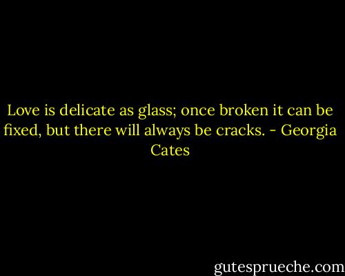 Love is delicate as glass; once broken it can be fixed, but there will always be cracks. - Georgia Cates