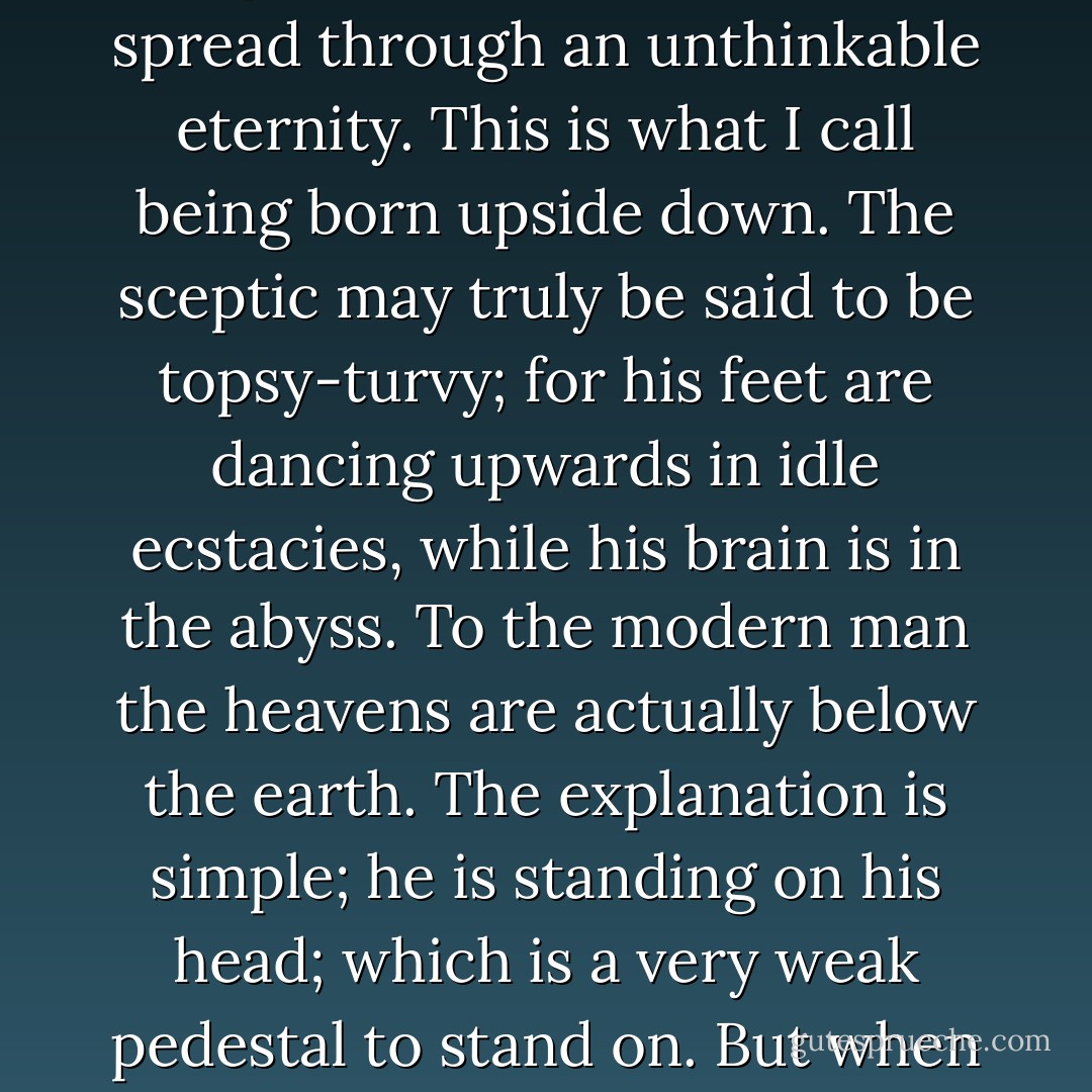 The mass of men have been forced to be gay about the little things, but sad about the big ones. Nevertheless (I offer my last dogma defiantly) it is not native to man to be so. Man is more himself, man is more manlike, when joy is the fundamental thing in him, and grief the superficial. Melancholy should be an innocent interlude, a tender and fugitive frame of mind; praise should be the permanent pulsation of the soul. Pessimism is at best an emotional half-holiday; joy is the uproarious labour by which all things live. Yet, according to the apparent estate of man as seen by the pagan or the agnostic, this primary need of human nature can never be fulfilled. Joy ought to be expansive; but for the agnostic it must be contracted, it must cling to one comer of the world. Grief ought to be a concentration; but for the agnostic its desolation is spread through an unthinkable eternity. This is what I call being born upside down. The sceptic may truly be said to be topsy-turvy; for his feet are dancing upwards in idle ecstacies, while his brain is in the abyss. To the modern man the heavens are actually below the earth. The explanation is simple; he is standing on his head; which is a very weak pedestal to stand on. But when he has found his feet again he knows it. Christianity satisfies suddenly and perfectly man's ancestral instinct for being the right way up; satisfies it supremely in this; that by its creed joy becomes something gigantic and sadness something special and small. The vault above us is not deaf because the universe is an idiot; the silence is not the heartless silence of an endless and aimless world. Rather the silence around us is a small and pitiful stillness like the prompt stillness in a sick-room. We are perhaps permitted tragedy as a sort of merciful comedy: because the frantic energy of divine things would knock us down like a drunken farce. We can take our own tears more lightly than we could take the tremendous levities of the angels. So we sit perhaps in a starry chamber of silence, while the laughter of the heavens is too loud for us to hear. - G.K. Chesterton