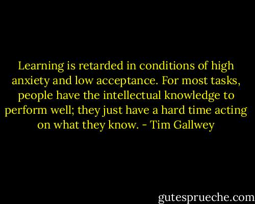 Learning is retarded in conditions of high anxiety and low acceptance. For most tasks, people have the intellectual knowledge to perform well; they just have a hard time acting on what they know. - Tim Gallwey