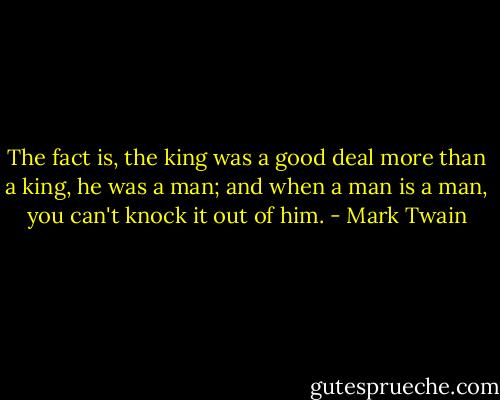 The fact is, the king was a good deal more than a king, he was a man; and when a man is a man, you can't knock it out of him. - Mark Twain