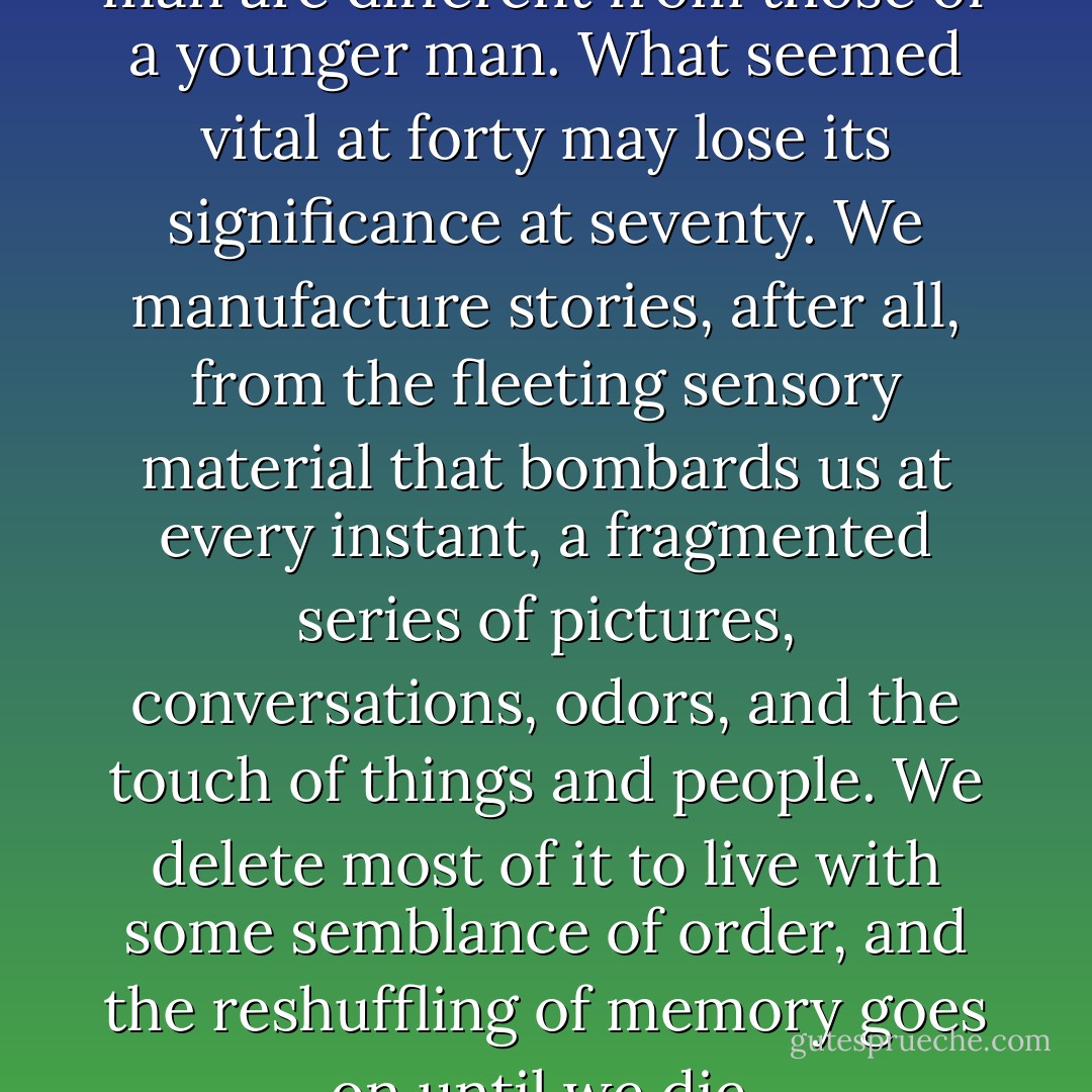 The recollections of an older man are different from those of a younger man. What seemed vital at forty may lose its significance at seventy. We manufacture stories, after all, from the fleeting sensory material that bombards us at every instant, a fragmented series of pictures, conversations, odors, and the touch of things and people. We delete most of it to live with some semblance of order, and the reshuffling of memory goes on until we die. - Siri Hustvedt