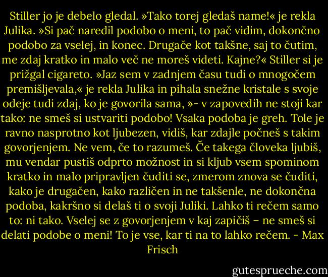 Stiller jo je debelo gledal.<br />»Tako torej gledaš name!« je rekla Julika. »Si pač naredil podobo o meni, to pač vidim, dokončno podobo za vselej, in konec. Drugače kot takšne, saj to čutim, me zdaj kratko in malo več ne moreš videti. Kajne?« Stiller si je prižgal cigareto. »Jaz sem v zadnjem času tudi o mnogočem premišljevala,« je rekla Julika in pihala snežne kristale s svoje odeje tudi zdaj, ko je govorila sama, »- v zapovedih ne stoji kar tako: ne smeš si ustvariti podobo! Vsaka podoba je greh. Tole je ravno nasprotno kot ljubezen, vidiš, kar zdajle počneš s takim govorjenjem. Ne vem, če to razumeš. Če takega človeka ljubiš, mu vendar pustiš odprto možnost in si kljub vsem spominom kratko in malo pripravljen čuditi se, zmerom znova se čuditi, kako je drugačen, kako različen in ne takšenle, ne dokončna podoba, kakršno si delaš ti o svoji Juliki. Lahko ti rečem samo to: ni tako. Vselej se z govorjenjem v kaj zapičiš – ne smeš si delati podobe o meni! To je vse, kar ti na to lahko rečem. - Max Frisch