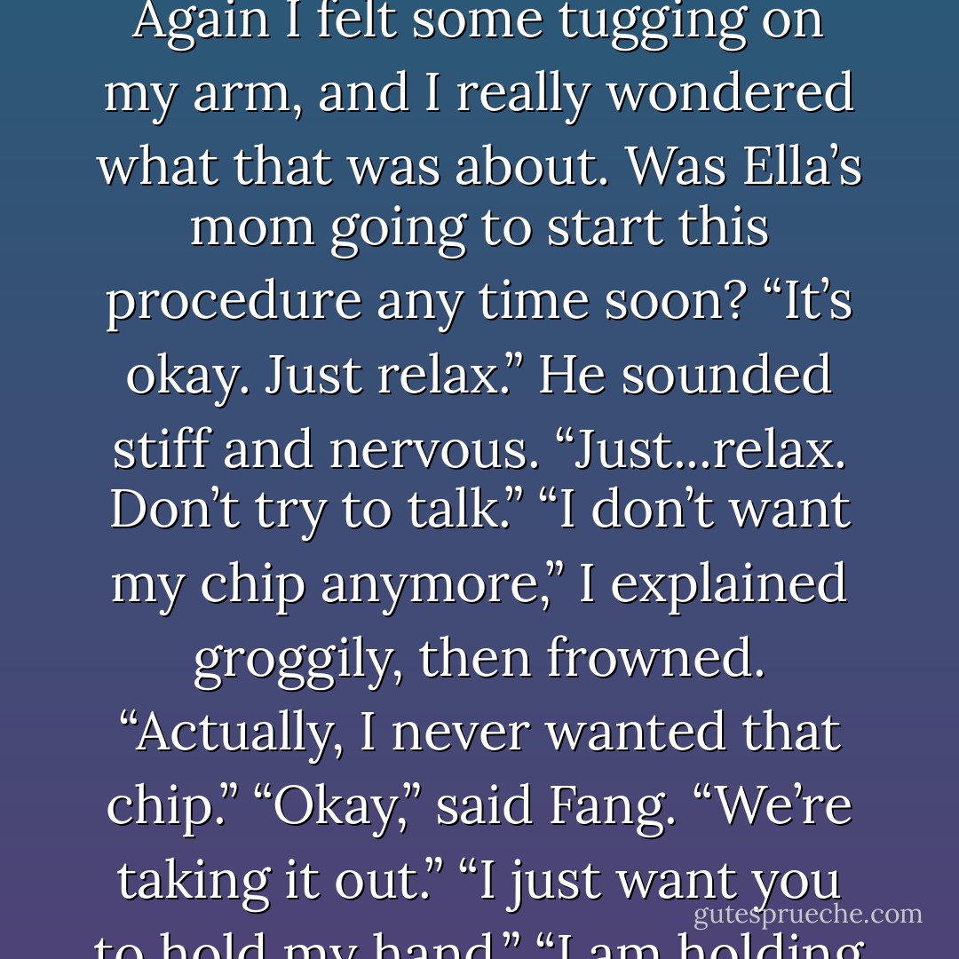 Oh, look, the lights are so pretty,” I said dreamily, having just noticed<br />them.<br />I smiled at the way the lights were dancing overhead, pink and yellow and<br />blue. I felt some pressure on my arm and thought, I should look over and see<br />what’s going on, but then the thought was gone, sliding away like Jell-O off a<br />hot car hood.<br />“Fang?”<br />“Yeah. I’m here.”<br />I struggled to focus on him. “I’m so glad you’re here.”<br />“Yeah, I got that.”<br />“I don’t know what I’d do without you.” I peered up at him, trying to see<br />past the too-bright lights.<br />“You’d be fine,” he muttered.<br />“No,” I said, suddenly struck by how unfine I would be. “I would be totally<br />unfine. Totally.” It seemed very urgent that he understand this.<br />Again I felt some tugging on my arm, and I really wondered what that was<br />about. Was Ella’s mom going to start this procedure any time soon?<br />“It’s okay. Just relax.” He sounded stiff and nervous. “Just...relax. Don’t<br />try to talk.”<br />“I don’t want my chip anymore,” I explained groggily, then frowned.<br />“Actually, I never wanted that chip.”<br />“Okay,” said Fang. “We’re taking it out.”<br />“I just want you to hold my hand.”<br />“I am holding your hand.”<br />“Oh. I knew that.” I drifted off for a few minutes, barely aware of<br />anything, but feeling Fang’s hand still in mine.<br />“Do you have a La-Z-Boy somewhere?” I roused myself to ask, every word an<br />effort.<br />“Um, no,” said Ella’s voice, somewhere behind my head.<br />“I think I would like a La-Z-Boy,” I mused, letting my eyes drift shut<br />again. “Fang, don’t go anywhere.”<br />“I won’t. I’m here.”<br />“Okay. I need you here. Don’t leave me.”<br />“I won’t.”<br />“Fang, Fang, Fang,” I murmured, overwhelmed with emotion. “I love you. I<br />love you sooo much.” I tried to hold out my arms to show how much, but I<br />couldn’t move them.<br />“Oh, jeez,” Fang said, sounding strangled. - James Patterson