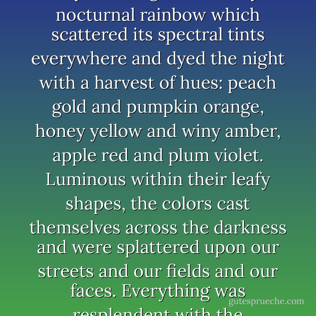 The multicolored leaves were softly glowing against the black sky, creating an untimely nocturnal rainbow which scattered its spectral tints everywhere and dyed the night with a harvest of hues: peach gold and pumpkin orange, honey yellow and winy amber, apple red and plum violet. Luminous within their leafy shapes, the colors cast themselves across the darkness and were splattered upon our streets and our fields and our faces. Everything was resplendent with the pyrotechnics of a new autumn. - Thomas Ligotti