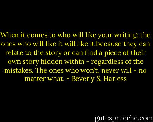 When it comes to who will like your writing; the ones who will like it will like it because they can relate to the story or can find a piece of their own story hidden within - regardless of the mistakes. The ones who won't, never will - no matter what. - Beverly S. Harless