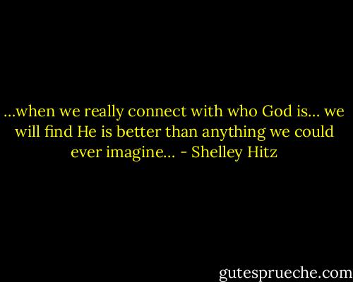 …when we really connect with who God is… we will find He is better than anything we could ever imagine… - Shelley Hitz