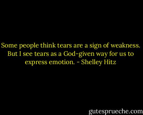Some people think tears are a sign of weakness. But I see tears as a God-given way for us to express emotion. - Shelley Hitz