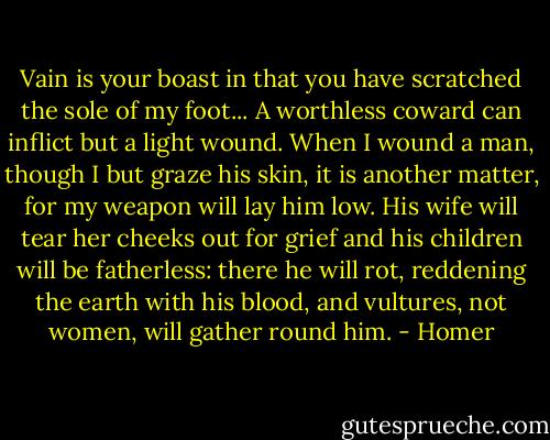 Vain is your boast in that you have scratched the sole of my foot... A worthless coward can inflict but a light wound. When I wound a man, though I but graze his skin, it is another matter, for my weapon will lay him low. His wife will tear her cheeks out for grief and his children will be fatherless: there he will rot, reddening the earth with his blood, and vultures, not women, will gather round him. - Homer