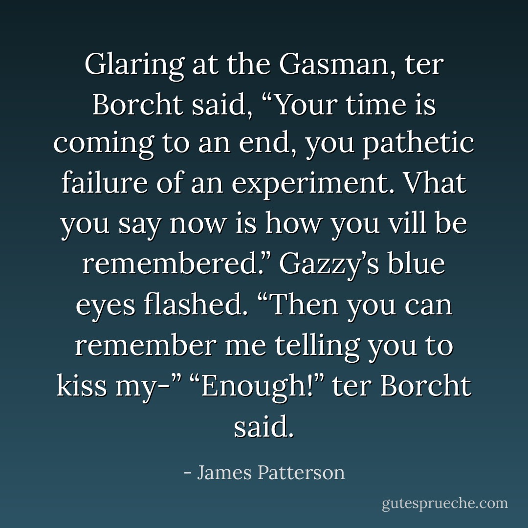 Glaring at the Gasman, ter Borcht said, “Your time is coming to an end, you<br />pathetic failure of an experiment. Vhat you say now is how you vill be<br />remembered.”<br />Gazzy’s blue eyes flashed. “Then you can remember me telling you to kiss<br />my-”<br />“Enough!” ter Borcht said. - James Patterson