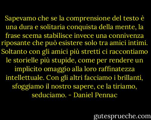 Sapevamo che se la comprensione del testo è una dura e solitaria conquista della mente, la frase scema stabilisce invece una connivenza riposante che può esistere solo tra amici intimi. Soltanto con gli amici più stretti ci raccontiamo le storielle più stupide, come per rendere un implicito omaggio alla loro raffinatezza intellettuale. Con gli altri facciamo i brillanti, sfoggiamo il nostro sapere, ce la tiriamo, seduciamo. - Daniel Pennac